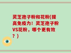 灵芝孢子粉和花粉(提高免疫力！灵芝孢子粉VS花粉，哪个更有效？)