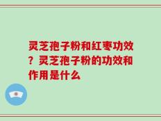 灵芝孢子粉和红枣功效？灵芝孢子粉的功效和作用是什么