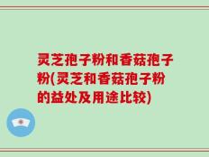 灵芝孢子粉和香菇孢子粉(灵芝和香菇孢子粉的益处及用途比较)