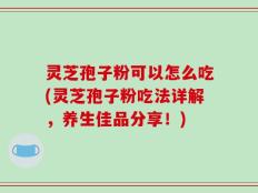 灵芝孢子粉可以怎么吃(灵芝孢子粉吃法详解，养生佳品分享！)