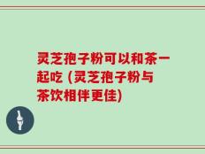 灵芝孢子粉可以和茶一起吃 (灵芝孢子粉与茶饮相伴更佳)