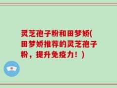 灵芝孢子粉和田梦娇(田梦娇推荐的灵芝孢子粉，提升免疫力！)
