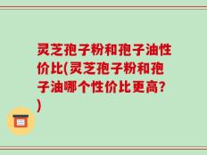 灵芝孢子粉和孢子油性价比(灵芝孢子粉和孢子油哪个性价比更高？)