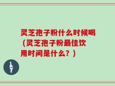 灵芝孢子粉什么时候喝 (灵芝孢子粉最佳饮用时间是什么？)