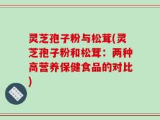 灵芝孢子粉与松茸(灵芝孢子粉和松茸：两种高营养保健食品的对比)
