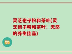 灵芝孢子粉和茶叶(灵芝孢子粉和茶叶：天然的养生佳品)