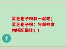 灵芝孢子粉和一起吃(灵芝孢子粉：与哪些食物搭配最佳？)