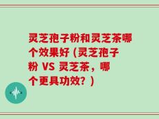 灵芝孢子粉和灵芝茶哪个效果好 (灵芝孢子粉 VS 灵芝茶，哪个更具功效？)