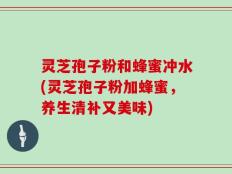 灵芝孢子粉和蜂蜜冲水(灵芝孢子粉加蜂蜜，养生清补又美味)