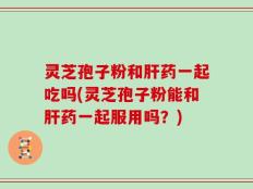 灵芝孢子粉和肝药一起吃吗(灵芝孢子粉能和肝药一起服用吗？)