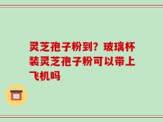 灵芝孢子粉到？玻璃杯装灵芝孢子粉可以带上飞机吗