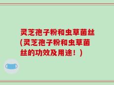 灵芝孢子粉和虫草菌丝(灵芝孢子粉和虫草菌丝的功效及用途！)