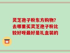 灵芝孢子粉东方购物？去哪里买灵芝孢子粉比较好呀最好是礼盒装的