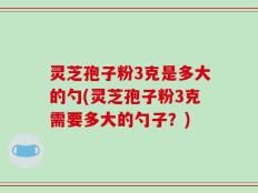灵芝孢子粉3克是多大的勺(灵芝孢子粉3克需要多大的勺子？)
