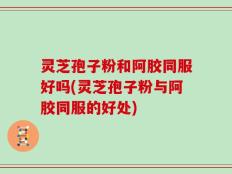 灵芝孢子粉和阿胶同服好吗(灵芝孢子粉与阿胶同服的好处)