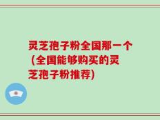 灵芝孢子粉全国那一个 (全国能够购买的灵芝孢子粉推荐)