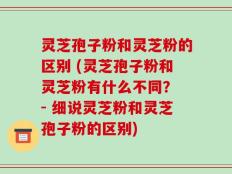 灵芝孢子粉和灵芝粉的区别 (灵芝孢子粉和灵芝粉有什么不同？ - 细说灵芝粉和灵芝孢子粉的区别)