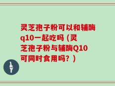 灵芝孢子粉可以和辅酶q10一起吃吗 (灵芝孢子粉与辅酶Q10可同时食用吗？)