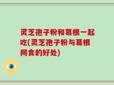 灵芝孢子粉和葛根一起吃(灵芝孢子粉与葛根同食的好处)