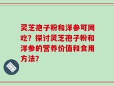 灵芝孢子粉和洋参可同吃？探讨灵芝孢子粉和洋参的营养价值和食用方法？