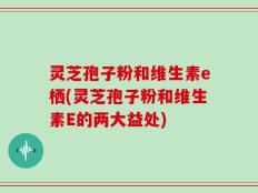 灵芝孢子粉和维生素e栖(灵芝孢子粉和维生素E的两大益处)