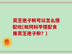 灵芝孢子粉可以怎么搭配吃(如何科学搭配食用灵芝孢子粉？)
