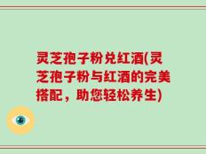 灵芝孢子粉兑红酒(灵芝孢子粉与红酒的完美搭配，助您轻松养生)