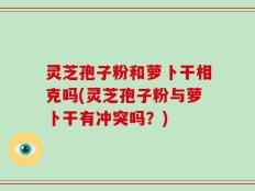 灵芝孢子粉和萝卜干相克吗(灵芝孢子粉与萝卜干有冲突吗？)