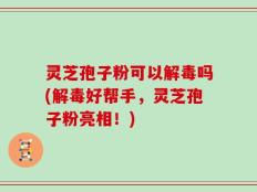 灵芝孢子粉可以解毒吗(解毒好帮手，灵芝孢子粉亮相！)