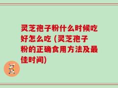灵芝孢子粉什么时候吃好怎么吃 (灵芝孢子粉的正确食用方法及最佳时间)