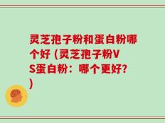 灵芝孢子粉和蛋白粉哪个好 (灵芝孢子粉VS蛋白粉：哪个更好？)