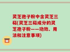 灵芝孢子粉中含灵芝三萜(灵芝三萜成分的灵芝孢子粉——功效、用法和注意事项)
