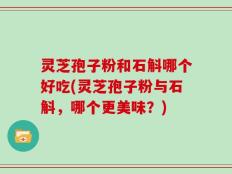 灵芝孢子粉和石斛哪个好吃(灵芝孢子粉与石斛，哪个更美味？)