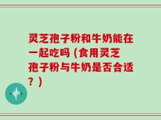 灵芝孢子粉和牛奶能在一起吃吗 (食用灵芝孢子粉与牛奶是否合适？)