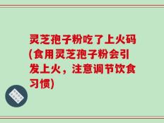 灵芝孢子粉吃了上火码(食用灵芝孢子粉会引发上火，注意调节饮食习惯)
