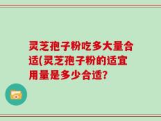 灵芝孢子粉吃多大量合适(灵芝孢子粉的适宜用量是多少合适？