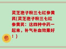 灵芝孢子粉三七红参黄芪(灵芝孢子粉三七红参黄芪：这四种中药一起来，补气补血效果好！)