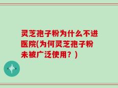 灵芝孢子粉为什么不进医院(为何灵芝孢子粉未被广泛使用？)