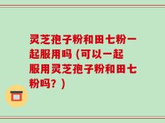 灵芝孢子粉和田七粉一起服用吗 (可以一起服用灵芝孢子粉和田七粉吗？)