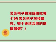 灵芝孢子粉和蜂胶吃哪个好(灵芝孢子粉和蜂胶，哪个更适合你的健康保健？)