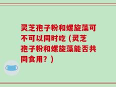 灵芝孢子粉和螺旋藻可不可以同时吃 (灵芝孢子粉和螺旋藻能否共同食用？)