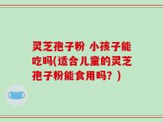 灵芝孢子粉 小孩子能吃吗(适合儿童的灵芝孢子粉能食用吗？)