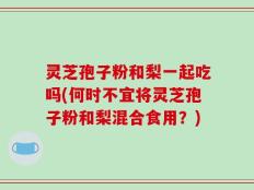 灵芝孢子粉和梨一起吃吗(何时不宜将灵芝孢子粉和梨混合食用？)