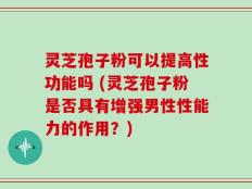 灵芝孢子粉可以提高性功能吗 (灵芝孢子粉是否具有增强男性性能力的作用？)