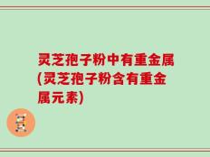 灵芝孢子粉中有重金属(灵芝孢子粉含有重金属元素)