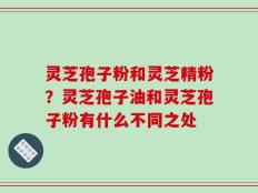 灵芝孢子粉和灵芝精粉？灵芝孢子油和灵芝孢子粉有什么不同之处