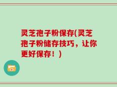 灵芝孢子粉保存(灵芝孢子粉储存技巧，让你更好保存！)