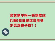 灵芝孢子粉一天到底吃几颗(每日建议食用多少灵芝孢子粉？)