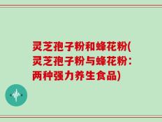 灵芝孢子粉和蜂花粉(灵芝孢子粉与蜂花粉：两种强力养生食品)