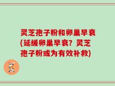 灵芝孢子粉和卵巢早衰(延缓卵巢早衰？灵芝孢子粉或为有效补救)
